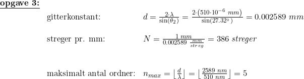 \small \small \small \small \begin{array}{llllll}\textbf{\underline{opgave 3:}}\\&\textup{gitterkonstant:}&d=\frac{2\cdot \lambda }{\sin(\theta _2)}=\frac{2\cdot \left ( 510\cdot 10^{-6}\; mm \right )}{\sin(27.32\degree)}=0.002589\; mm\\\\&\textup{streger pr. mm:}&N= \frac{1\; mm}{0.002589\;\frac{ mm}{streg}} =386\; \textit{streger}\\\\\\&\textup{maksimalt antal ordner:}&n_{max}=\left \lfloor \frac{d}{\lambda } \right \rfloor=\left \lfloor \frac{2589\; nm}{510\; nm } \right \rfloor=5 \end{array}
