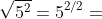 \sqrt{5^{2}}=5^{2/2}= 5