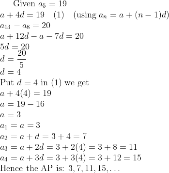 \text{Given } a_{5} = 19 \\ a + 4d = 19 \quad (\text{1}) \quad (\text{using } a_{n} = a + (n-1)d) \\ a_{13} - a_{8} = 20 \\ a + 12d - a - 7d = 20 \\ 5d = 20 \\ d = \frac{20}{5} \\ d = 4 \\ \text{Put } d = 4 \text{ in (1) we get} \\ a + 4(4) = 19 \\ a = 19 - 16 \\ a = 3 \\ a_{1} = a = 3 \\ a_{2} = a + d = 3 + 4 = 7 \\ a_{3} = a + 2d = 3 + 2(4) = 3 + 8 = 11 \\ a_{4} = a + 3d = 3 + 3(4) = 3 + 12 = 15 \\ \text{Hence the AP is: } 3, 7, 11, 15, \ldots