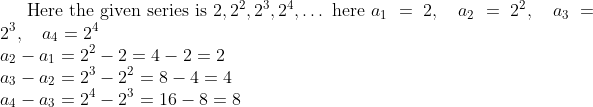 \text{Here the given series is } 2, 2^2, 2^3, 2^4, \ldots \text{ here } a_1 = 2, \quad a_2 = 2^2, \quad a_3 = 2^3, \quad a_4 = 2^4 \\ a_2 - a_1 = 2^2 - 2 = 4 - 2 = 2 \\ a_3 - a_2 = 2^3 - 2^2 = 8 - 4 = 4 \\ a_4 - a_3 = 2^4 - 2^3 = 16 - 8 = 8 \\
