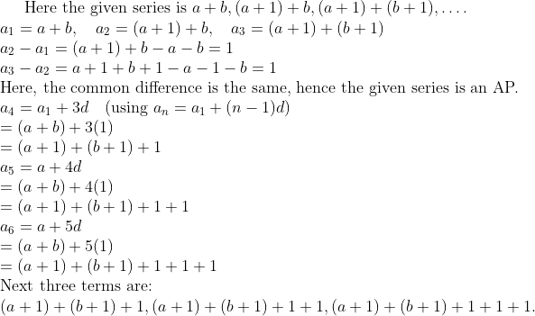 \text{Here the given series is } a + b, (a + 1) + b, (a + 1) + (b + 1), \ldots . \\ a_{1} = a + b, \quad a_{2} = (a + 1) + b, \quad a_{3} = (a + 1) + (b + 1) \\ a_{2} - a_{1} = (a + 1) + b - a - b = 1 \\ a_{3} - a_{2} = a + 1 + b + 1 - a - 1 - b = 1 \\ \text{Here, the common difference is the same, hence the given series is an AP.} \\ a_{4} = a_{1} + 3d \quad (\text{using } a_{n} = a_{1} + (n-1)d) \\ = (a + b) + 3(1) \\ = (a + 1) + (b + 1) + 1 \\ a_{5} = a + 4d \\ = (a + b) + 4(1) \\ = (a + 1) + (b + 1) + 1 + 1 \\ a_{6} = a + 5d \\ = (a + b) + 5(1) \\ = (a + 1) + (b + 1) + 1 + 1 + 1 \\ \text{Next three terms are:} \\ (a + 1) + (b + 1) + 1, (a + 1) + (b + 1) + 1 + 1, (a + 1) + (b + 1) + 1 + 1 + 1.