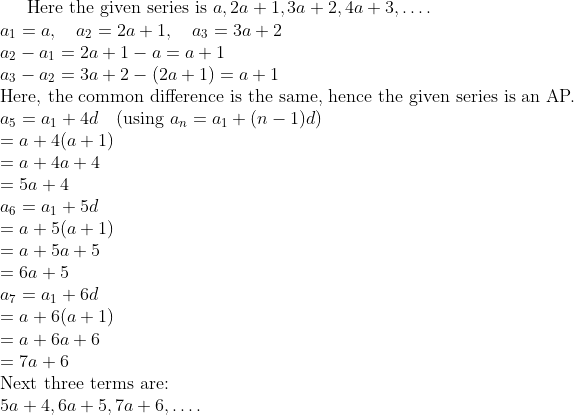 \text{Here the given series is } a, 2a + 1, 3a + 2, 4a + 3, \ldots . \\ a_{1} = a , \quad a_{2} = 2a+1 , \quad a_{3}=3a + 2 \\ a_{2} - a_{1}= 2a + 1 - a = a + 1 \\ a_{3} - a_{2} = 3a + 2 - (2a + 1) = a + 1 \\ \text{Here, the common difference is the same, hence the given series is an AP.} \\ a_{5} = a_{1}+4d \quad (\text{using } a_{n} = a_{1}+ (n-1)d) \\ = a + 4(a + 1) \\ = a + 4a + 4 \\ = 5a + 4 \\ a_{6} = a_{1} + 5d \\ = a + 5(a + 1) \\ = a + 5a + 5 \\ = 6a + 5 \\ a_{7} = a_{1} + 6d \\ = a + 6(a + 1) \\ = a + 6a + 6 \\ = 7a + 6 \\ \text{Next three terms are:} \\ 5a + 4, 6a + 5, 7a + 6, \ldots .