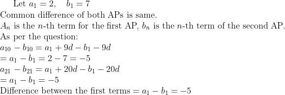 \text{Let } a_1 = 2, \quad b_1 = 7 \\ \text{Common difference of both APs is same.} \\ A_n \text{ is the } n\text{-th term for the first AP, } b_n \text{ is the } n\text{-th term of the second AP.} \\ \text{As per the question:} \\ a_{10} - b_{10} = a_1 + 9d - b_1 - 9d \\ = a_1 - b_1 = 2 - 7 = -5 \\ a_{21} - b_{21} = a_1 + 20d - b_1 - 20d \\ = a_1 - b_1 = -5 \\ \text{Difference between the first terms} = a_1 - b_1 = -5