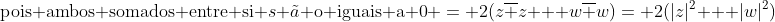 \|z+w|^2+|z-w|^2=2(|z|^2+|w|^2)\ \|z+w|^2+|z-w|^2=(z+w)*(overline{z+w})+(z-w)*(overline{z-w})\ \=(z+w)*(overline{z}+overline{w})+(z-w)*(overline{z}-overline{w})\ \(zoverline{z}+zoverline{w}+woverline{z}+woverline w)+(zz-w overline z - zoverline w -woverline w)\ \	ext{eliminamos};;zoverline{w}+woverline{z};e;-w overline z - zoverline w;;	ext{pois ambos somados entre si }s 	ilde{a} 	ext{o iguais a 0}\\ = 2(zoverline z + woverline w)= 2(|z|^2 + |w|^2)