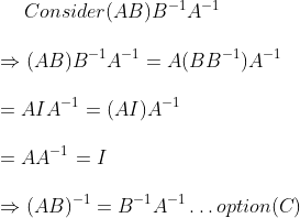 \vspace{\baselineskip} Consider (AB) B^{-1} A^{-1}\\ \vspace{\baselineskip} \Rightarrow (AB) B^{-1} A^{-1} = A(BB^{-1}) A^{-1}\\ \vspace{\baselineskip} = AIA^{-1} = (AI) A^{-1}\\ \vspace{\baselineskip} = AA^{-1} = I\\ \vspace{\baselineskip} \Rightarrow (AB)^{-1} = B^{-1} A^{-1} \ldots option (C)\\