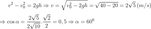 {{v}^{2}}-v_{0}^{2}=2gh\Rightarrow v=\sqrt{v_{0}^{2}-2gh}=\sqrt{40-20}=2\sqrt{5}\left( m/s \right)\\\\ \Rightarrow \cos \alpha =\frac{2\sqrt{5}}{2\sqrt{10}}.\frac{\sqrt{2}}{2}=0,5\Rightarrow \alpha ={{60}^{0}}