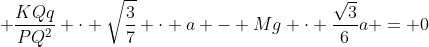 frac{KQq}{(TS)^{2}} cdot frac{sqrt{3}}{2} cdot a + frac{KQq}{PQ^{2}} cdot sqrt{frac{3}{7}} cdot a - Mg cdot frac{sqrt{3}}{6}a = 0
