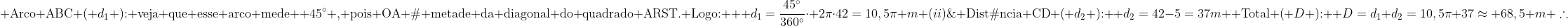 \\  	ext{Distâncias percorridas:} \\ (i); 	ext{Arco ABC (} d_1 	ext{): veja que esse arco mede } 45^{circ} 	ext{, pois OA é metade da diagonal do quadrado ARST. Logo: }  d_1=frac{45^{circ}}{360^{circ}}cdot 2picdot42=10,5pi m\\ (ii); 	ext{Distância CD (} d_2 	ext{): } d_2=42-5=37m\\  	ext{Total (} D 	ext{): } D=d_1+d_2=10,5pi+37approx 68,5 m\\ 	herefore;;oxed{Din[65,;70[}