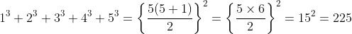 1^{3}+2^{3}+3^{3}+4^{3}+5^{3} =\left \{ \frac{5(5+1)}{2} \right \}^{2}=\left \{ \frac{5\times 6}{2} \right \}^{2}= 15^{2} = 225