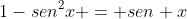 1-sen^{2}x = sen x