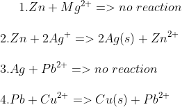 1. Zn+Mg^{2+}=> no\,\,reaction\\ \\2. Zn+2Ag^{+}=> 2Ag(s)+Zn^{2+}\\ \\3. Ag+Pb^{2+}=>no\,\,reaction\\ \\4. Pb+Cu^{2+}=> Cu(s)+Pb^{2+}