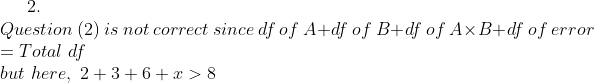 2. Question (2) is not correct since df of A+df of B+df of Ax B+df of error Total df but here, 2+3+6+x> 8