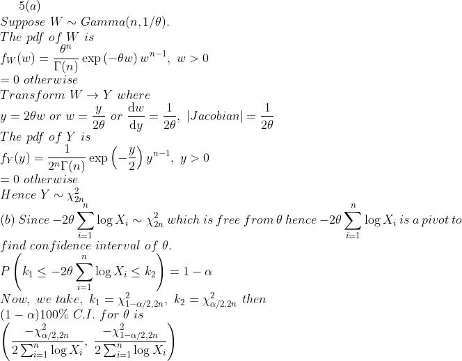 5(a) Suppose WGamma(n,1/0) The pdf of W is fw (w) =exp ( 7t -9w) wn-1, w > 0 「(n) 0 otherwise Transform. W Y where y dw1 Jacobian - 20 The pdf of Y is fy(y) 2T(n) exp (-2) yn-1, y > 0 0 otherwise Hence YX2n (b) Since-2θΣ logx, ~ ẻn which is free from, θ hence-20 Σ log X, is a pivot to find con fidence interval of e 7t 7t 7t Now. we take, k1=X-a/2.2n, K2 (1-a)100% C.1, for θ is a/2,2n Then a/2,2n X1-a/2,2n Dial log Xi , 2 Σ|-1 log X,