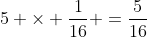 5 	imes frac{1}{16} =frac{5}{16}