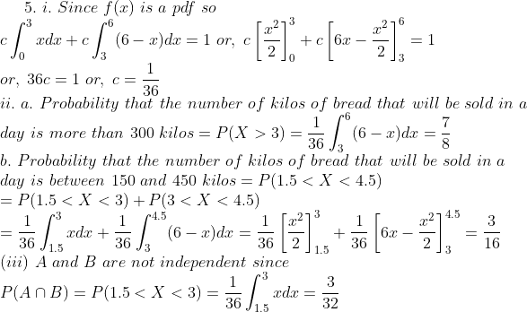 5. I. Since f(x) is a pdf so =101. C - 0 or, 36c1 or, c- ii. a.</p><p>Probability that the number of kilos of bread that will be sold in a day is more than 300 kilos-P(X > 3) = b. Probability that the number of kilos of bread that will be sold in a day is between 150 and 450 kilos = P(1.5 < X < 4.5) 36 36 =P(1.5 < X < 3) +P(3 < X < 4.5) (iii) A and B are not independent since 1.5 36 32