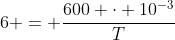 6 = frac{600 cdot 10^{-3}}{T}