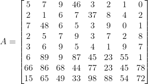 A=\begin{bmatrix} 5 & 7 & 9 & 4 6& 3 & 2 & 1 & 0 \\ 2 & 1 & 6& 7& 37& 8& 4&2 \\ 7& 48& 6& 5 & 3 & 9 & 0& 1\\ 2 & 5& 7 & 9& 3& 7& 2 &8 \\ 3 & 6 & 9& 5& 4& 1& 9&7 \\ 6& 89& 9& 87& 45& 23 & 55 & 1 \\ 66 & 86& 68& 44& 77& 23& 45& 78 \\ 15& 65& 49& 33 & 98& 88 & 54 & 72 \end{bmatrix}