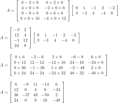 A=\left[\begin{array}{cc}0-3+0 & 0+2+0 \\ 4+0+8 & -2+0+6 \\ 0-9+8 & 0+6+6 \\ 8+0+16 & -4+0+12\end{array}\right]\left[\begin{array}{ccccc}0 & 1 & -1 & 2 & -2 \\ 3 & -3 & 4 & -4 & 0\end{array}\right] \\\\\\ A=\left[\begin{array}{cc}-3 & 2 \\ 12 & 4 \\ -1 & 12 \\ 24 & 8\end{array}\right]\left[\begin{array}{ccccc}0 & 1 & -1 & 2 & -2 \\ 3 & -3 & 4 & -4 & 0\end{array}\right] \\\\\\ A=\left[\begin{array}{ccccc}0+6 & -3-6 & 3+8 & -6-8 & 6+0 \\ 0+12 & 12-12 & -12+16 & 24-16 & -24+0 \\ 0+36 & -1-36 & 1+48 & -2-48 & 2+0 \\ 0+24 & 24-24 & -24+32 & 48-32 & -48+0\end{array}\right] \\\\ \\ A=\left[\begin{array}{ccccc}6 & -9 & 11 & -14 & 6 \\ 12 & 0 & 4 & 8 & -24 \\ 36 & -37 & 49 & -50 & 2 \\ 24 & 0 & 8 & 16 & -48\end{array}\right]