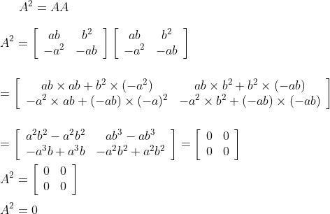 A^{2}=A A\\\\ A^{2}=\left[\begin{array}{cc}a b & b^{2} \\ -a^{2} & -a b\end{array}\right]\left[\begin{array}{cc}a b & b^{2} \\ -a^{2} & -a b\end{array}\right]\\\\\\ =\left[\begin{array}{cc}a b \times a b+b^{2} \times\left(-a^{2}\right) & a b \times b^{2}+b^{2} \times(-a b) \\ -a^{2} \times a b+(-a b) \times(-a)^{2} & -a^{2} \times b^{2}+(-a b) \times(-a b)\end{array}\right]\\\\ \\=\left[\begin{array}{cc}a^{2} b^{2}-a^{2} b^{2} & a b^{3}-a b^{3} \\ -a^{3} b+a^{3} b & -a^{2} b^{2}+a^{2} b^{2}\end{array}\right]=\left[\begin{array}{ll}0 & 0 \\ 0 & 0\end{array}\right]\\\\ A^{2}=\left[\begin{array}{ll}0 & 0 \\ 0 & 0\end{array}\right]\\\\ A^{2}=0