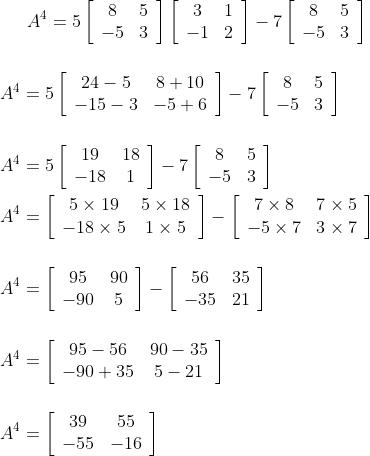 A^{4}=5\left[\begin{array}{cc}8 & 5 \\ -5 & 3\end{array}\right]\left[\begin{array}{cc}3 & 1 \\ -1 & 2\end{array}\right]-7\left[\begin{array}{cc}8 & 5 \\ -5 & 3\end{array}\right]\\\\ \\ A^{4}=5\left[\begin{array}{cc}24-5 & 8+10 \\ -15-3 & -5+6\end{array}\right]-7\left[\begin{array}{cc}8 & 5 \\ -5 & 3\end{array}\right] \\\\\\ A^{4}=5\left[\begin{array}{cc}19 & 18 \\ -18 & 1\end{array}\right]-7\left[\begin{array}{cc}8 & 5 \\ -5 & 3\end{array}\right]\\\\\ A^{4}=\left[\begin{array}{cc}5 \times 19 & 5 \times 18 \\ -18 \times 5 & 1 \times 5\end{array}\right]-\left[\begin{array}{cc}7 \times 8 & 7 \times 5 \\ -5 \times 7 & 3 \times 7\end{array}\right] \\\\\\ A^{4}=\left[\begin{array}{cc}95 & 90 \\ -90 & 5\end{array}\right]-\left[\begin{array}{cc}56 & 35 \\ -35 & 21\end{array}\right]\\\\\\ A^{4}=\left[\begin{array}{cc}95-56 & 90-35 \\ -90+35 & 5-21\end{array}\right] \\\\\\A^{4}=\left[\begin{array}{cc}39 & 55 \\ -55 & -16\end{array}\right]