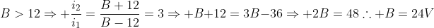 B>12Rightarrow frac{i_2}{i_1}=frac{B+12}{B-12}=3Rightarrow B+12=3B-36Rightarrow 2B=48	herefore B=24V