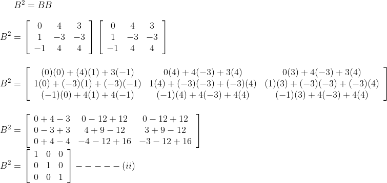 B^{2}=B B \\\\ B^{2}=\left[\begin{array}{ccc}0 & 4 & 3 \\ 1 & -3 & -3 \\ -1 & 4 & 4\end{array}\right]\left[\begin{array}{ccc}0 & 4 & 3 \\ 1 & -3 & -3 \\ -1 & 4 & 4\end{array}\right] \\\\\\ B^{2}=\left[\begin{array}{ccc}(0)(0)+(4)(1)+3(-1) & 0(4)+4(-3)+3(4) & 0(3)+4(-3)+3(4) \\ 1(0)+(-3)(1)+(-3)(-1) & 1(4)+(-3)(-3)+(-3)(4) & (1)(3)+(-3)(-3)+(-3)(4) \\ (-1)(0)+4(1)+4(-1) & (-1)(4)+4(-3)+4(4) & (-1)(3)+4(-3)+4(4)\end{array}\right] \\\\ \\ B^{2}=\left[\begin{array}{ccc}0+4-3 & 0-12+12 & 0-12+12 \\ 0-3+3 & 4+9-12 & 3+9-12 \\ 0+4-4 & -4-12+16 & -3-12+16\end{array}\right] \\\\ B^{2}=\left[\begin{array}{lll}1 & 0 & 0 \\ 0 & 1 & 0 \\ 0 & 0 & 1\end{array}\right]-----(ii)