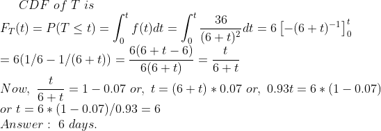 CDF of T is t 36 Fr(t) = P(T < t) = | f(t)dt 6(6+t 6)t o (6+t)2 = 6(1/6-1/(6 + t)) =-6(6 + t) G+ t Now, 10.07 or, t (6t)0.07 or, 0.93t 1 0.07) or t = 6 * (1-0.07)/093 6 Answer 6 days.