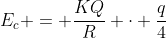 E_{c} = frac{KQ}{R} cdot frac{q}{4}