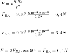 F=k\frac{{{q}_{1}}{{q}_{2}}}{{{r}^{2}}}\\\\ \begin{matrix} & {{F}_{BA}}={{9.10}^{9}}.\frac{{{8.10}^{-6}}{{.2.10}^{-6}}}{0,{{15}^{2}}}=6,4N \\ \\\\& {{F}_{CA}}={{9.10}^{9}}.\frac{{{8.10}^{-6}}{{.2.10}^{-6}}}{0,{{15}^{2}}}=6,4N \\ \\\\& F=2{{F}_{BA}}.\cos 60{}^\circ ={{F}_{BA}}=6,4N \\ \end{matrix}