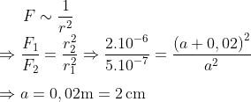 Fsim frac{1}{{{r}^{2}}}Rightarrow frac{{{F}_{1}}}{{{F}_{2}}}=frac{r_{2}^{2}}{r_{1}^{2}}Rightarrow frac{{{2.10}^{-6}}}{{{5.10}^{-7}}}=frac{{{left( a+0,02 right)}^{2}}}{{{a}^{2}}}Rightarrow a=0,02text{m}=2,text{cm}