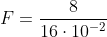 F=frac{8}{16cdot10^{-2}}
