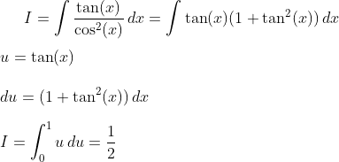 I=\int \frac{\tan(x)}{\cos^2(x)}\,dx = \int \tan(x)(1+\tan^2(x))\,dx\\ \\ u=\tan(x)\\ \\ du=(1+\tan^2(x))\,dx\\ \\ I=\int_0^1 u\,du = \frac{1}{2}