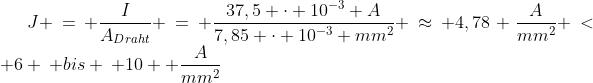 Formel: J = \frac{I}{A_{Draht}} = \frac{37,5 \cdot 10^{-3} A}{7,85 \cdot 10^{-3} mm^2} \approx 4,78 \frac{A}{mm^2} < 6 \: bis \: 10  \frac{A}{mm^2}