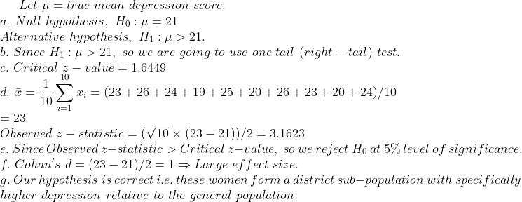 Let μ-true mean depression score. a. Null hypothesis, Ho: 21 Alternative hypothesis, H1 : μ > 21. b. Since H1 : μ > 21, so ue are going to use one tail (right-tail) test.</p><p>C. Critical z-value 1.6449 d.isRzī = (23 + 26 + 24 + 19 + 25 + 20 + 26 + 23 + 20 + 24)/10 i=1 - 23 Observed 2 - stati stic (V10 x (23 - 21))/2 3.1623 e. Since Observed z-statistic > Critical z-value, so we f. Cohans d (23 21)/21Large ef fect size. g.</p><p>Our hypothesis is correct i.e. these women form a district sub-population with specifically higher depression relative to the general reject Ho at 5% level of significance population