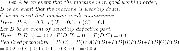 Let A be an event that the machine is in good working order, B be an event that the machine is wearing down, C be an event that machine needs maintenance Here, P(A) 0.8, P(B)0.1, P(C)0.1 Let D be an event of selecting de fective part Here, P DA) 0.02, P(DB)0.1 P(DC)0.3 Required probabiity PD)-PDIA)PD)+PDB)P(D)+P DIC) P(D) 0.02 0.8+0.1 0.1 0.3 0.1 0.056