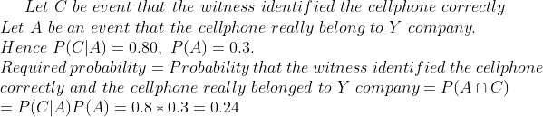 Let C be event that the witness identified the cellphone correctly Let A be an event that the cellphone really belong to Y company. Hence P(CIA)-0.30, P(A) 0.3. Required probability = Probability that the witness identified the cellphone correctly and the cellphone really belonged to company = P(Anc) = P(CLAP(A) = 0.8 * 0.3 0.24