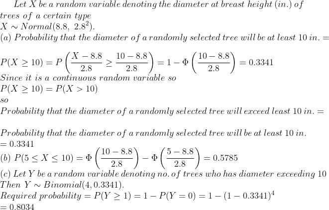 Let X be a random variable denoting the diameter at breast height (in.) of trees of a certain type X ~~ Normal (8.8, 2.82) (a) Probability that the diameter of a randomly selected tree will be at least 10 in. - 9-8.8 108.8 2.8 10- 8.8 P(X 10)-P Since it is a continuous random variable so P(X > 10) P(X > 10) 2.8 2.80.3341 So Probability that the diameter of a randomly selected tree will exceed least 10 in. Probability that the diameter of a randomly selected tree will be at least 10 in 0.3341 10-8.8 5-8.8 (b) P(5 < X < 10) (c) Let Y be a random variable denoting no. of trees who has diameter exceeding 10 Then Y~N Binomial(4,0.3341) Required probability = P(y > 1) = 1-P(y = 0) = 1-(1-0.3341)4 0.8034
