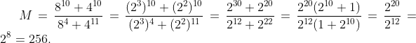 M=\frac{8^{10}+4^{10}}{8^4+4^{11}}=\frac{(2^3)^{10}+(2^2)^{10}}{(2^3)^{4}+(2^2)^{11}}=\frac{2^{30}+2^{20}}{2^{12}+2^{22}}=\frac{2^{20}(2^{10}+1)}{2^{12}(1+2^{10})}=\frac{2^{20}}{2^{12}}=2^8=256.