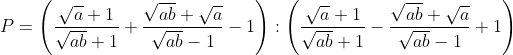 P = \left( \frac{\sqrt{a}+1}{\sqrt{ab}+1}+\frac{\sqrt{ab}+\sqrt{a}}{\sqrt{ab}-1}-1 \right):\left( \frac{\sqrt{a}+1}{\sqrt{ab}+1}-\frac{\sqrt{ab}+\sqrt{a}}{\sqrt{ab}-1}+1 \right)