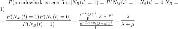 P(\text{meadowlark is seen first}|N_B(t)=1) = P(N_M(t)=1, N_S(t)=0|N_B=1) \\ =\frac{ P(N_M(t)=1)P(N_S(t)=0)}{P(N_B(t)=1)}= \frac{\frac{e^{-\lambda t}(\lambda t)^1}{1!} \times e^{-\mu t}}{\frac{e^{-(\lambda+\mu) t}((\lambda+\mu) t)^1}{1!}} =\frac{\lambda}{\lambda+\mu}