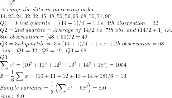 Q5: Arrange the data in increasing order 14, 23, 24, 32, 42, 45, 48, 50, 56,66, 68, 70, 71,90 QI-First quartile-[(14+1)/4]+1 i.e. 4th observation-32 Q2 2nd quartileAverage of 14/2 i.e. 7th obs. and (14/2 +1) i.e. 8th observation- (48 +50)/2 49 Q3 3rd quartile 3(141)/4+1 i.e.</p><p>11th observation 68 Ans: Q1 32, Q2-49, Q3 68 Q3 = (102 + ії2 + 122 + 132 + 142 + 182) = 1054 1. ㅡ 〉,r = (10+11+12+13 + 14+18)/6 = 13 Sample variance - Ans 8.0 6 68.