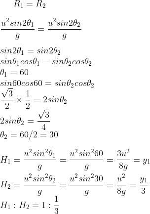 R_1=R_2 \\ \\\frac{u^2sin2\theta_1}{g}=\frac{u^2sin2\theta_2}{g} \\ \\sin2\theta_1=sin2\theta_2 \\sin\theta_1cos\theta_1=sin\theta_2cos\theta_2 \\\theta_1=60 \\sin60cos60=sin\theta_2cos\theta_2 \\\frac{\sqrt{3}}{2}\times {\frac{1}{2}}=2sin\theta_2 \\2sin\theta_2= \frac{\sqrt{3}}{4} \\\theta_2=60/2=30 \\ \\H_1=\frac{u^2sin^2\theta_1}{g}=\frac{u^2sin^260}{g}=\frac{3u^2}{8g}=y_1 \\ \\H_2=\frac{u^2sin^2\theta_2}{g}=\frac{u^2sin^230}{g}=\frac{u^2}{8g}=\frac{y_1}{3} \\H_1:H_2=1:\frac{1}{3}