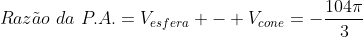 Raz	ilde{a}o,,da,,P.A.=V_{esfera} - V_{cone}=-frac{104pi}{3}