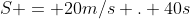 S = 20m/s . 40s