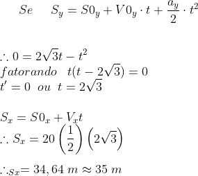 gif.latex?Se\;\;\;\;\;S_{y}=S0_{y}&plus;V0_{y}\cdot&space;t&plus;\frac{a_{y}}{2}\cdot&space;t^{2}&space;\\&space;\\&space;\\&space;\therefore&space;0=2\sqrt{3}t-t^{2}&space;\\fatorando\;\;\;t(t-2\sqrt{3})=0&space;\\t'=0\;\;ou\;\;t=2\sqrt{3}&space;\\&space;\\&space;S_{x}=S0_{x}&plus;V_{x}t&space;\\\therefore&space;S_{x}=20\left&space;(&space;\frac{1}{2}&space;\right&space;)\left&space;(&space;2\sqrt{3}&space;\right&space;)&space;\\\\\therefore&space;_S_{x}=34,64\;m\approx&space;35\;m
