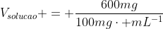 V_{solucao} = frac{600mg}{100mgcdot mL^{-1}}