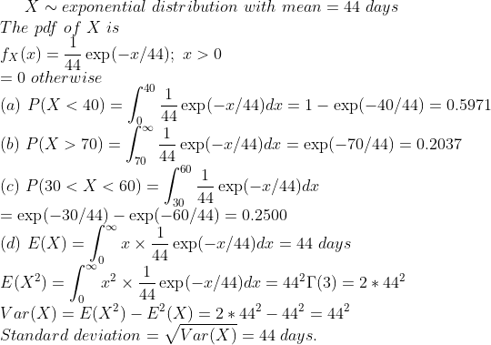 X ~ exponential distribution with mean = 44 days The pdf of X is fx (x) = 14 exp(-x/44): x > 0 = 0 otherwise (a) P(X < 40) = exp(-r/44)d1-exp(-40/44)0.5971 (b) P( X > 70) = exp(-x/44)dz = exp(-70/44) = 0.2037 44 (c) P(30 < X < 60) = exp(-30/44)-exp(-60/44) = 0.2500 (d) E (X)-| x ×ーexp(-x/44)dz = 44 days E(X2)= x2x-expl-r/44)dz = 442「(3) Var(X)- E(X2) -E(x) 2442442442 Standard deviation = V/Var(X) = 44 days 2 * 442
