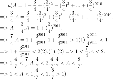 a) A=1-\frac{3}{4}+(\frac{3}{4})^{2}-(\frac{3}{4})^{3}+...+(\frac{3}{4})^{2010} \\ => \frac{3}{4} . A=\frac{3}{4}-(\frac{3}{4})^{2}+(\frac{3}{4})^{3}-(\frac{3}{4})^{4}+...+(\frac{3}{4})^{2010}. \\ =>A +\frac{3}{4} . A=1+(\frac{3}{4})^{2011}. \\ =>\frac{7}{4} . A =1+\frac{3^{2011}}{4^{2011}} . 1+ \frac{3^{2011}}{4^{2011}} >1(1) . \frac{3^{2011}}{4^{2011}} <1 \\ => 1+\frac{3^{2011}}{4^{2011}} <2 (2). (1 ) , (2) =>1 < \frac{7}{4} .A <2. \\ => 1. \frac{4}{7} < \frac{7}{4}. A. \frac{4}{7} < 2.\frac{4}{7}. \frac{4}{7}< A < \frac{8}{7}. \\ => 1<A<1 (\frac{4}{7}<1,\frac{8}{7}>1).