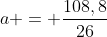 a = frac{108,8}{26}