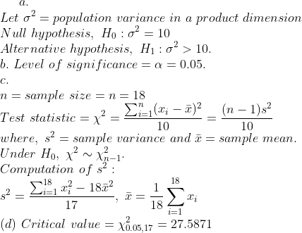 Let σ2 = population variance in a product dimension Null hypothesis, Ho : σ2 = 10 Alternative hypothesis. H1 : σ2 > 10 b, Level of significance = α = 0.05 n-sample size-n-18 Test statistic -X where? = sample variance and x = sample mean Under Ho, X X-1 Computation of s 10 10 , -18 ·2-18 18 17 18 (d) Critical value - 1205 val ue = χ0.05.17 27.5871